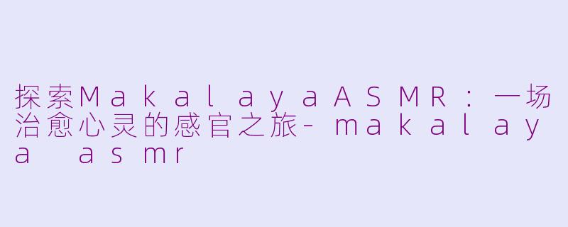 探索MakalayaASMR：一场治愈心灵的感官之旅-makalaya asmr