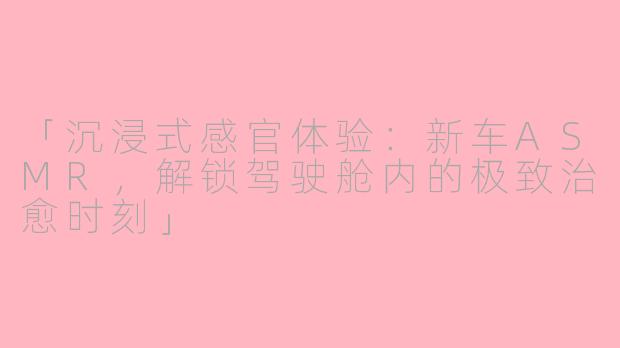 「沉浸式感官体验：新车ASMR，解锁驾驶舱内的极致治愈时刻」
