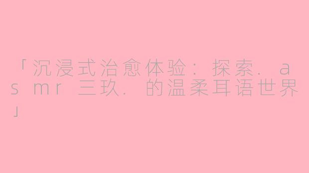 「沉浸式治愈体验：探索.asmr三玖.的温柔耳语世界」