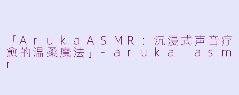 「ArukaASMR：沉浸式声音疗愈的温柔魔法」-aruka asmr