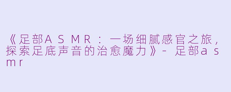《足部ASMR：一场细腻感官之旅，探索足底声音的治愈魔力》-足部asmr