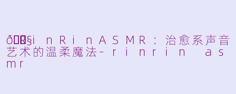 🎧RinRinASMR：治愈系声音艺术的温柔魔法-rinrin asmr