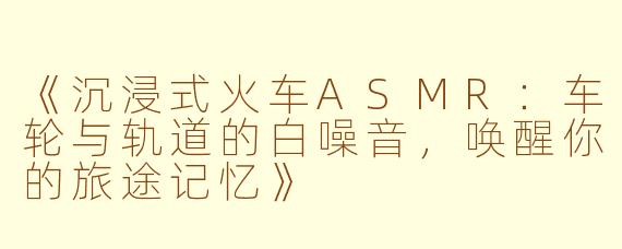 《沉浸式火车ASMR：车轮与轨道的白噪音，唤醒你的旅途记忆》