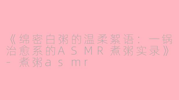 《绵密白粥的温柔絮语：一锅治愈系的ASMR煮粥实录》-煮粥asmr
