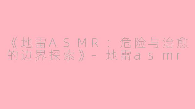 《地雷ASMR：危险与治愈的边界探索》-地雷asmr