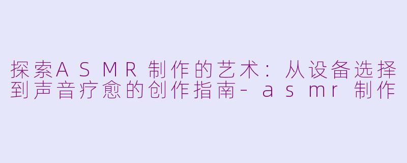 探索ASMR制作的艺术：从设备选择到声音疗愈的创作指南-asmr制作