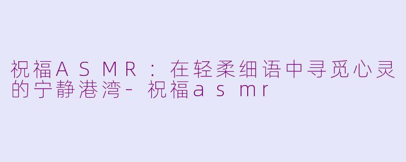 祝福ASMR：在轻柔细语中寻觅心灵的宁静港湾-祝福asmr