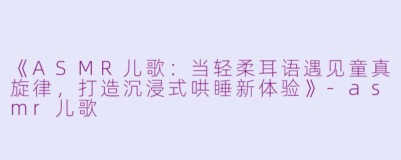 《ASMR儿歌：当轻柔耳语遇见童真旋律，打造沉浸式哄睡新体验》-asmr儿歌