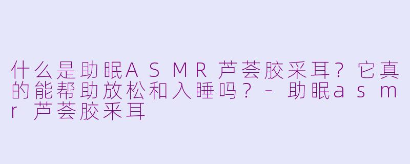 什么是助眠ASMR芦荟胶采耳？它真的能帮助放松和入睡吗？