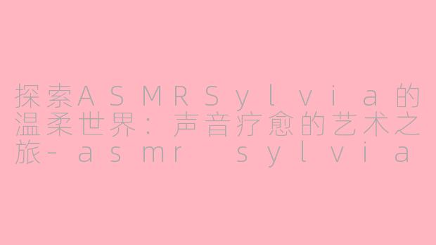 探索ASMRSylvia的温柔世界：声音疗愈的艺术之旅-asmr sylvia