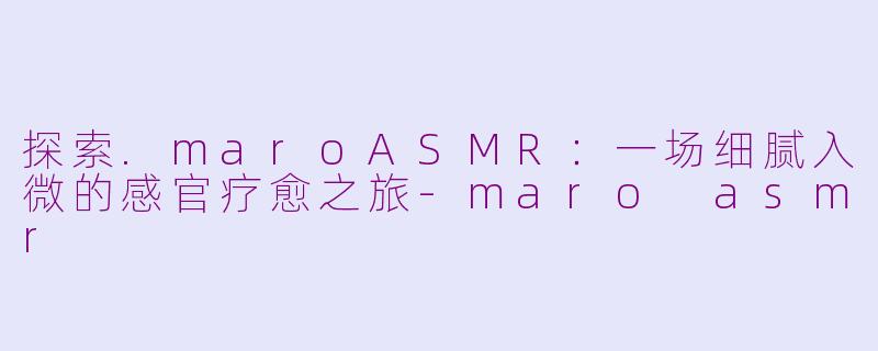 探索.maroASMR：一场细腻入微的感官疗愈之旅-maro asmr