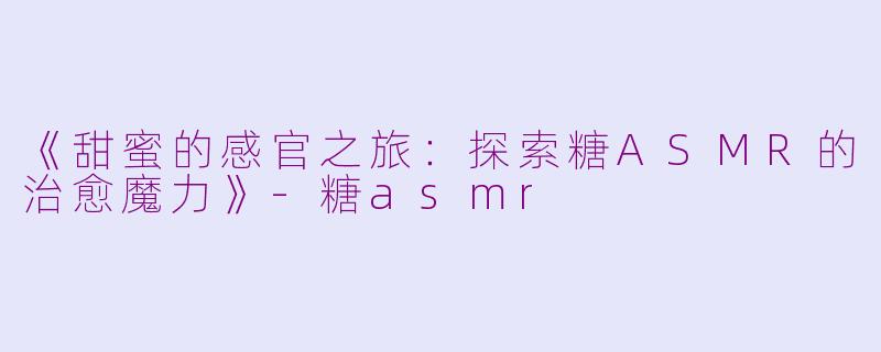 《甜蜜的感官之旅：探索糖ASMR的治愈魔力》-糖asmr