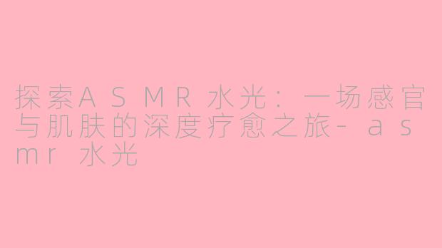探索ASMR水光：一场感官与肌肤的深度疗愈之旅-asmr水光