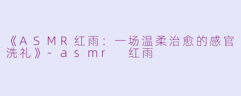 《ASMR红雨：一场温柔治愈的感官洗礼》-asmr 红雨