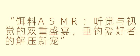 “饵料ASMR：听觉与视觉的双重盛宴，垂钓爱好者的解压新宠”