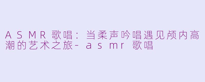 ASMR歌唱:当柔声吟唱遇见颅内高潮的艺术之旅