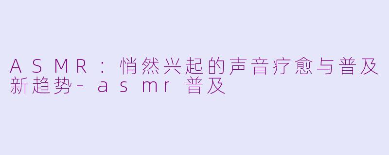 ASMR：悄然兴起的声音疗愈与普及新趋势-asmr普及
