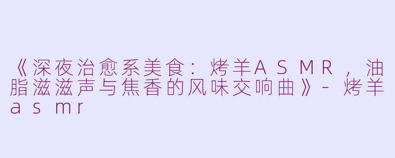 《深夜治愈系美食：烤羊ASMR，油脂滋滋声与焦香的风味交响曲》-烤羊asmr