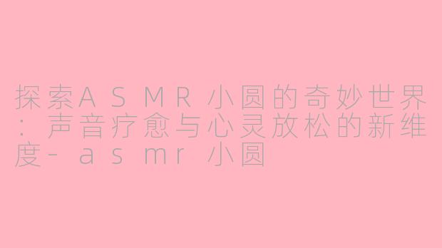 探索ASMR小圆的奇妙世界：声音疗愈与心灵放松的新维度-asmr小圆