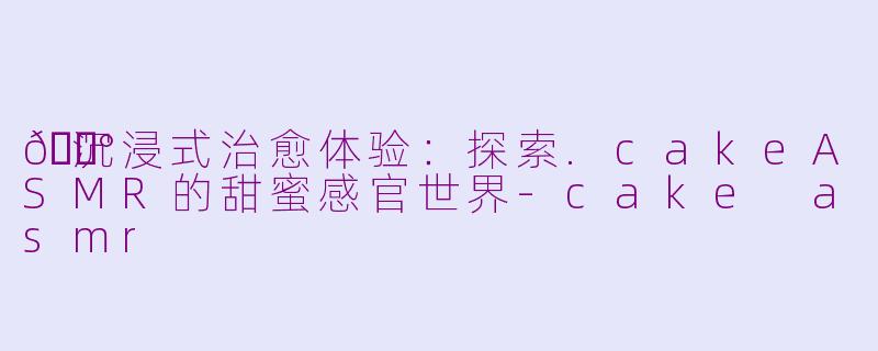 🍰沉浸式治愈体验：探索.cakeASMR的甜蜜感官世界-cake asmr