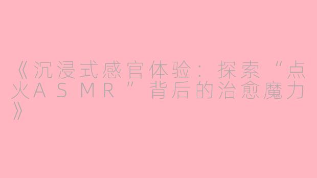 《沉浸式感官体验：探索“点火ASMR”背后的治愈魔力》
