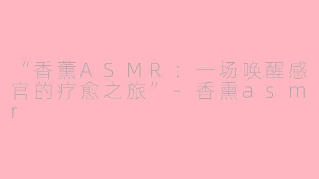 “香薰ASMR：一场唤醒感官的疗愈之旅”-香熏asmr