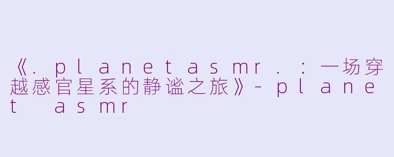 《.planetasmr.：一场穿越感官星系的静谧之旅》-planet asmr