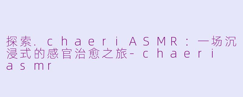 探索.chaeriASMR：一场沉浸式的感官治愈之旅-chaeri asmr