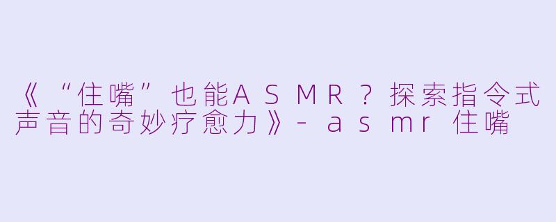 《“住嘴”也能ASMR？探索指令式声音的奇妙疗愈力》-asmr住嘴