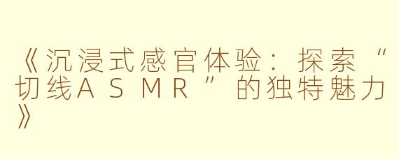 《沉浸式感官体验：探索“切线ASMR”的独特魅力》