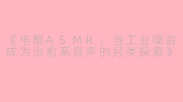 《电棍ASMR：当工业噪音成为治愈系音声的另类探索》
