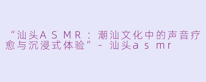 “汕头ASMR：潮汕文化中的声音疗愈与沉浸式体验”-汕头asmr