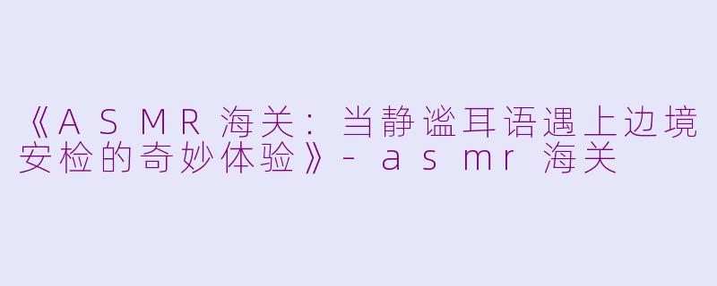 《ASMR海关：当静谧耳语遇上边境安检的奇妙体验》-asmr海关