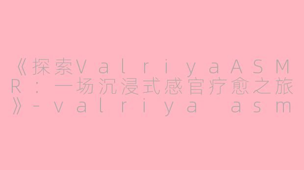 《探索ValriyaASMR：一场沉浸式感官疗愈之旅》-valriya asmr