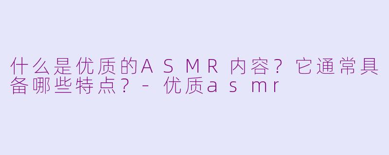 什么是优质的ASMR内容？它通常具备哪些特点？-优质asmr