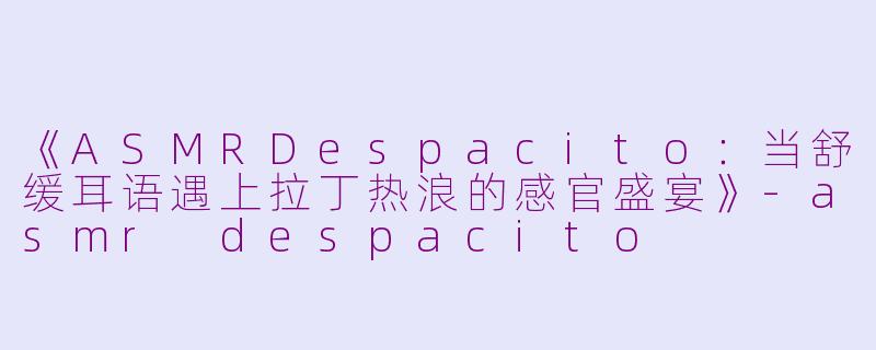《ASMRDespacito：当舒缓耳语遇上拉丁热浪的感官盛宴》-asmr despacito