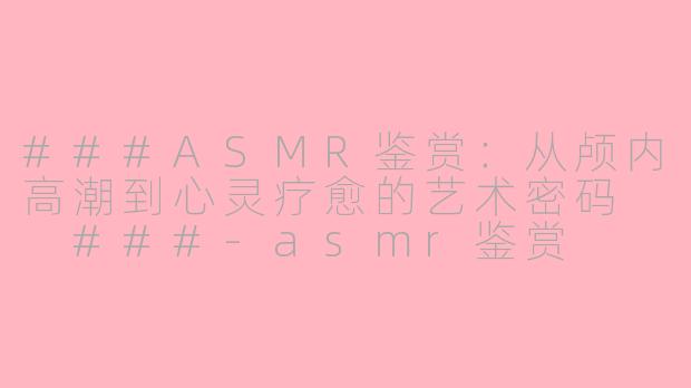 ###ASMR鉴赏：从颅内高潮到心灵疗愈的艺术密码

###-asmr鉴赏