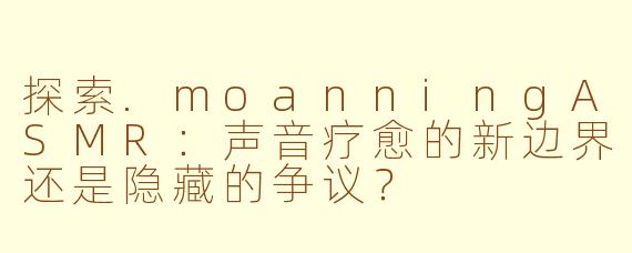 探索.moanningASMR：声音疗愈的新边界还是隐藏的争议？
