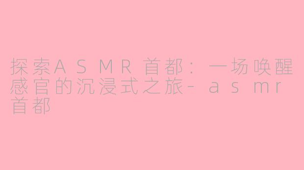 探索ASMR首都：一场唤醒感官的沉浸式之旅-asmr首都