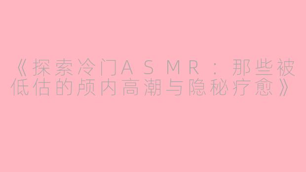《探索冷门ASMR：那些被低估的颅内高潮与隐秘疗愈》