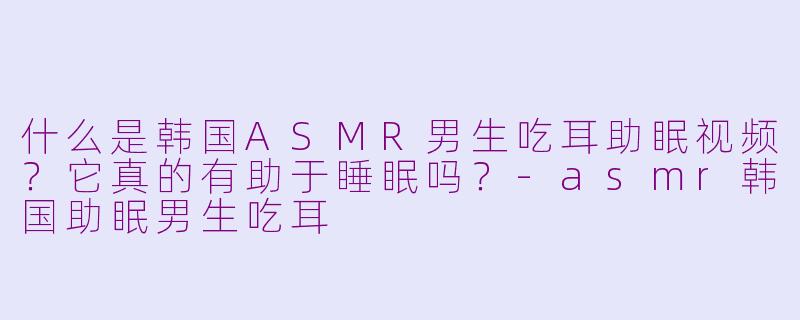 什么是韩国ASMR男生吃耳助眠视频？它真的有助于睡眠吗？-asmr韩国助眠男生吃耳