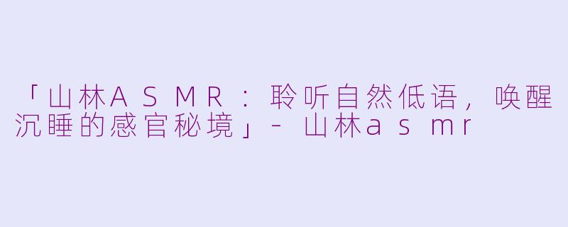 「山林ASMR:聆听自然低语,唤醒沉睡的感官秘境」