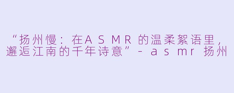 “扬州慢：在ASMR的温柔絮语里，邂逅江南的千年诗意”-asmr扬州