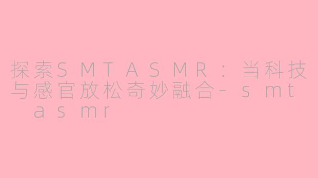 探索SMTASMR：当科技与感官放松奇妙融合-smt asmr