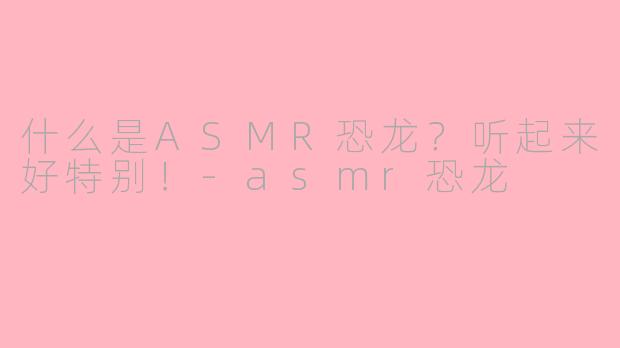 什么是ASMR恐龙？听起来好特别！-asmr恐龙