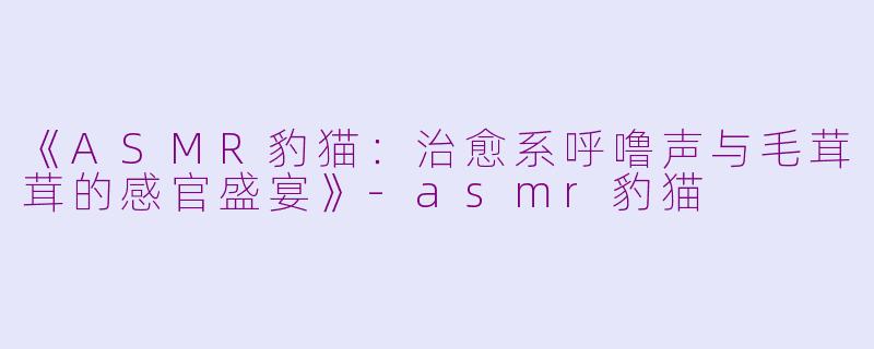《ASMR豹猫:治愈系呼噜声与毛茸茸的感官盛宴》