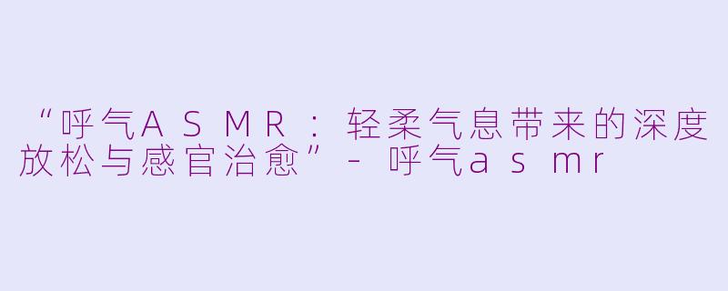 “呼气ASMR：轻柔气息带来的深度放松与感官治愈”-呼气asmr