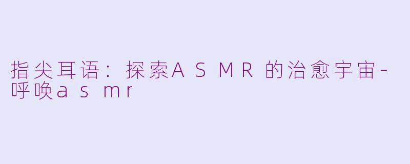指尖耳语：探索ASMR的治愈宇宙-呼唤asmr