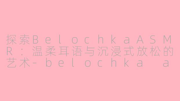 探索BelochkaASMR：温柔耳语与沉浸式放松的艺术-belochka asmr
