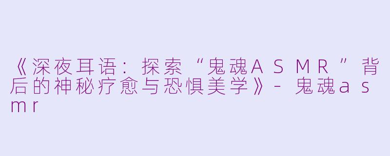 《深夜耳语：探索“鬼魂ASMR”背后的神秘疗愈与恐惧美学》-鬼魂asmr